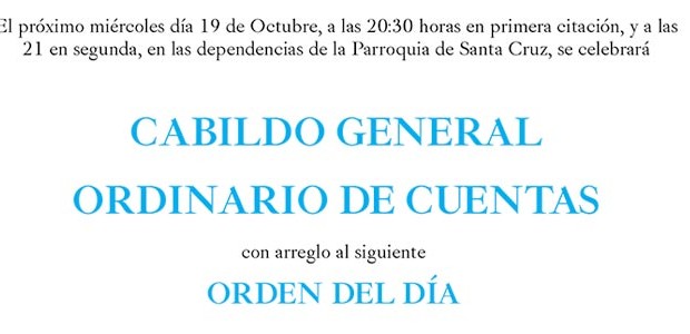 El próximo miércoles día 19 de Octubre, a las 20:30 horas en primera citación, y a las
21 en segunda, en las dependencias de la Parroquia de Santa Cruz, se celebrará
CABILDO GENERAL ORDINARIO DE CUENTAS
