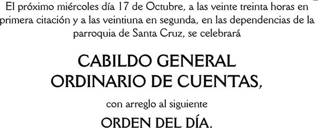 El próximo miércoles día 17 de Octubre, a las veinte treinta horas en primera citación y a las veintiuna en segunda, en las dependencias de la parroquia de Santa Cruz, se celebrará
CABILDO GENERAL ORDINARIO DE CUENTAS